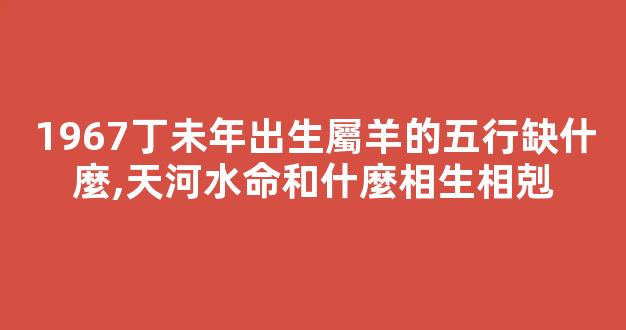 1967丁未年出生屬羊的五行缺什麼,天河水命和什麼相生相剋