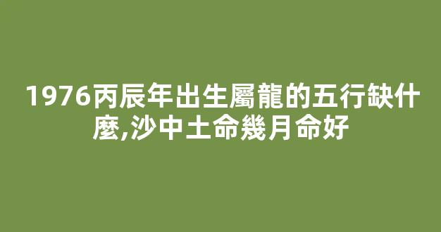 1976丙辰年出生屬龍的五行缺什麼,沙中土命幾月命好