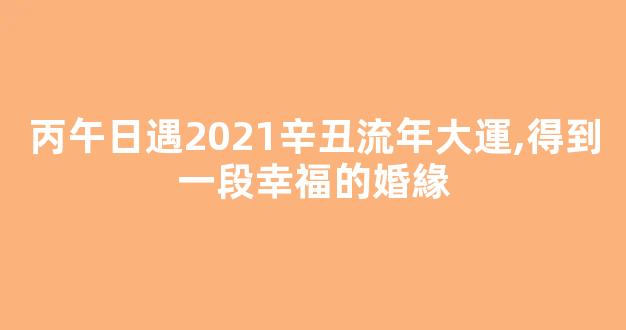 丙午日遇2021辛丑流年大運,得到一段幸福的婚緣