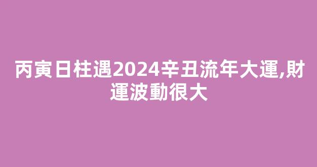 丙寅日柱遇2024辛丑流年大運,財運波動很大