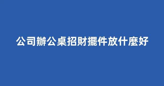 公司辦公桌招財擺件放什麼好