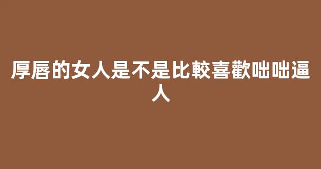 厚唇的女人是不是比較喜歡咄咄逼人