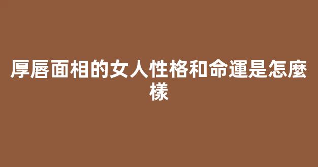 厚唇面相的女人性格和命運是怎麼樣