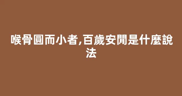 喉骨圓而小者,百歲安閒是什麼說法