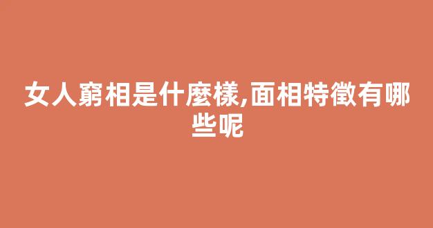 女人窮相是什麼樣,面相特徵有哪些呢