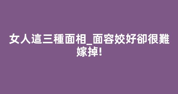 女人這三種面相_面容姣好卻很難嫁掉!