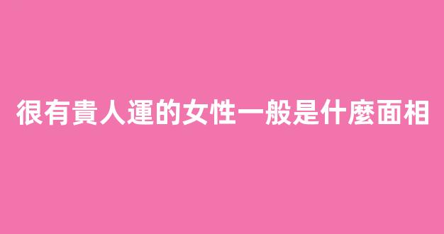 很有貴人運的女性一般是什麼面相
