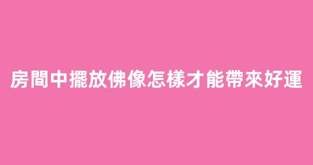 房間中擺放佛像怎樣才能帶來好運