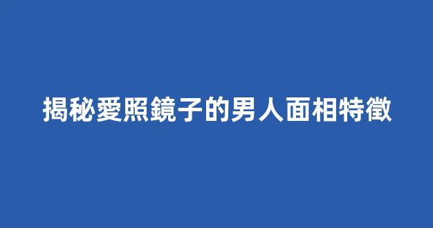 揭秘愛照鏡子的男人面相特徵