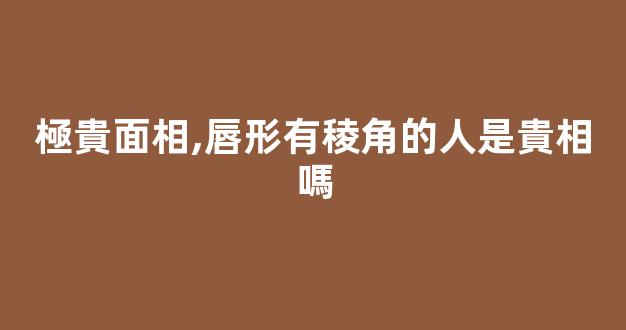 極貴面相,唇形有稜角的人是貴相嗎