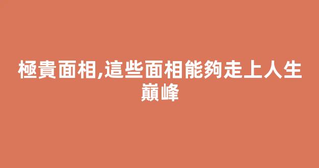 極貴面相,這些面相能夠走上人生巔峰