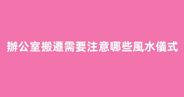 辦公室搬遷需要注意哪些風水儀式