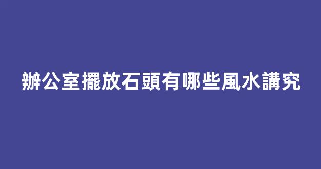 辦公室擺放石頭有哪些風水講究