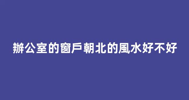 辦公室的窗戶朝北的風水好不好