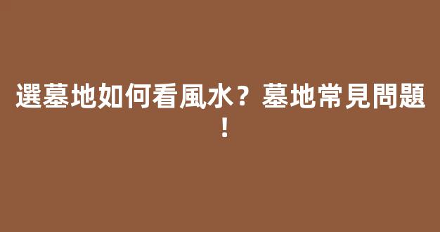 選墓地如何看風水？墓地常見問題！