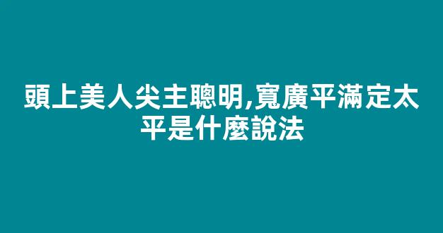頭上美人尖主聰明,寬廣平滿定太平是什麼說法